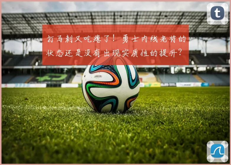 打马刺又吃瘪了!勇士内线老将的状态还是没有出现实质性的提升?