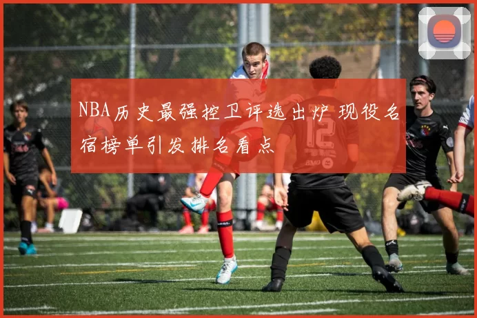 NBA历史最强控卫评选出炉 现役名宿榜单引发排名看点
