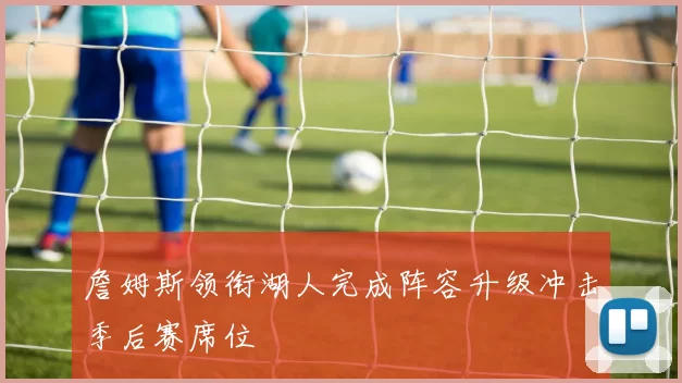 詹姆斯领衔湖人完成阵容升级冲击季后赛席位