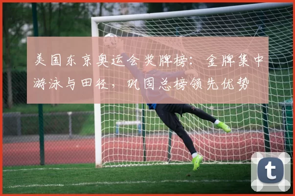 美国东京奥运会奖牌榜：金牌集中游泳与田径，巩固总榜领先优势