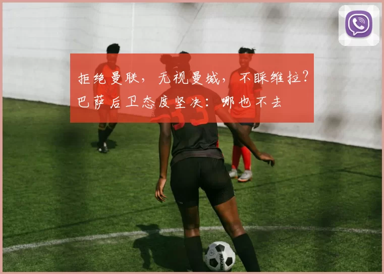 拒绝曼联,无视曼城,不睬维拉?巴萨后卫态度坚决:哪也不去