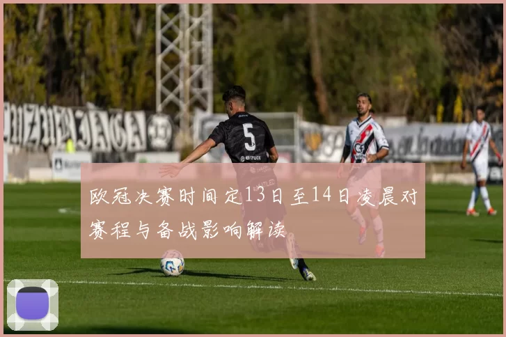欧冠决赛时间定13日至14日凌晨对赛程与备战影响解读
