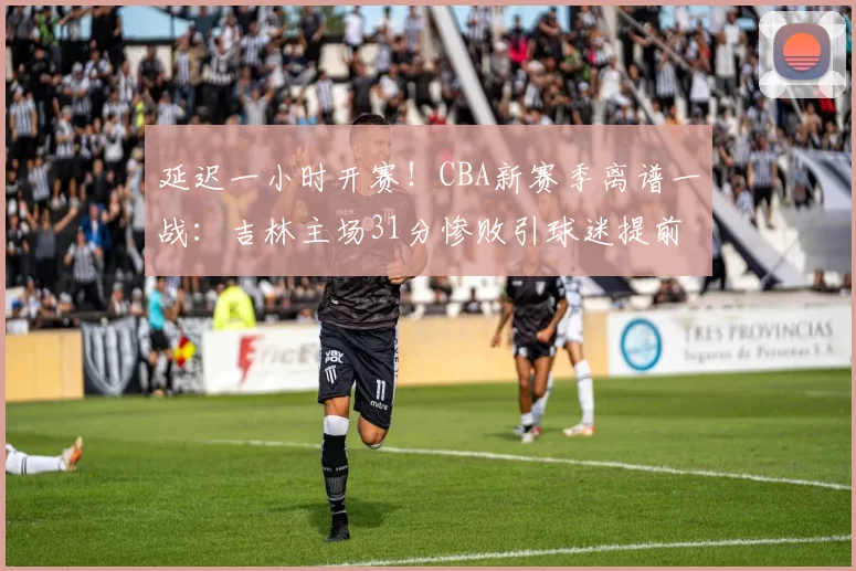 延迟一小时开赛!CBA新赛季离谱一战:吉林主场31分惨败引球迷提前离场