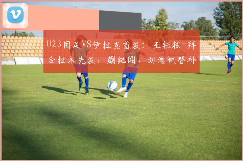 U23国足VS伊拉克首发：王钰栋+拜合拉木先发，蒯纪闻、刘浩帆替补