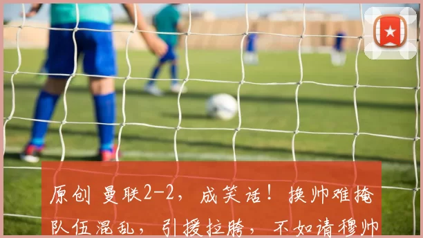 原创 曼联2-2，成笑话！换帅难掩队伍混乱，引援拉胯，不如请穆帅回归