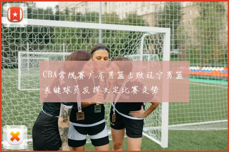 CBA常规赛广东男篮击败辽宁男篮 关键球员发挥决定比赛走势