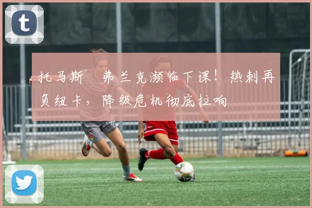 托马斯・弗兰克濒临下课!热刺再负纽卡,降级危机彻底拉响