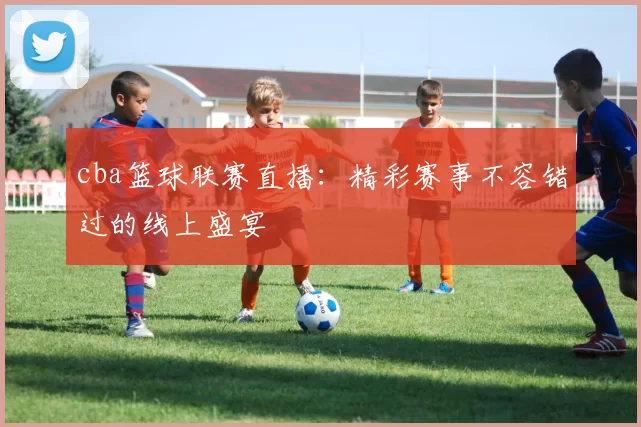 cba篮球联赛直播：精彩赛事不容错过的线上盛宴