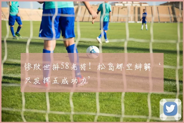 惨败世排58老将！松岛辉空辩解‘只发挥五成功力’