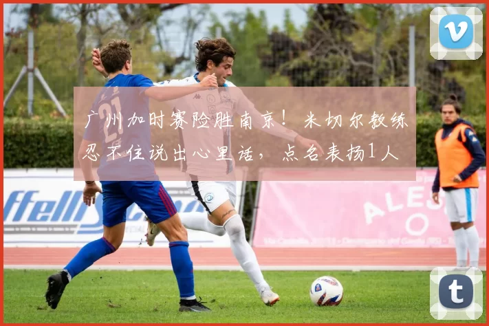 广州加时赛险胜南京！米切尔教练忍不住说出心里话，点名表扬1人