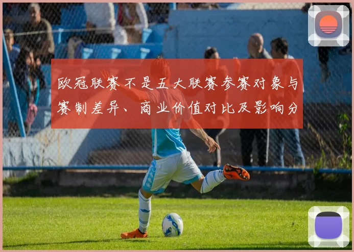 欧冠联赛不是五大联赛参赛对象与赛制差异、商业价值对比及影响分析