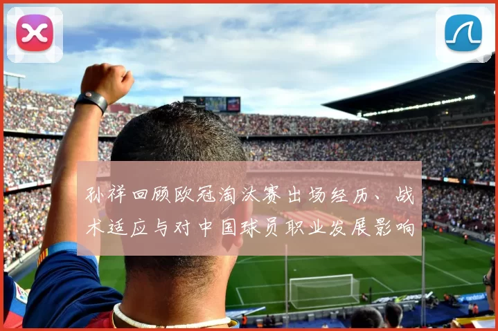 孙祥回顾欧冠淘汰赛出场经历、战术适应与对中国球员职业发展影响