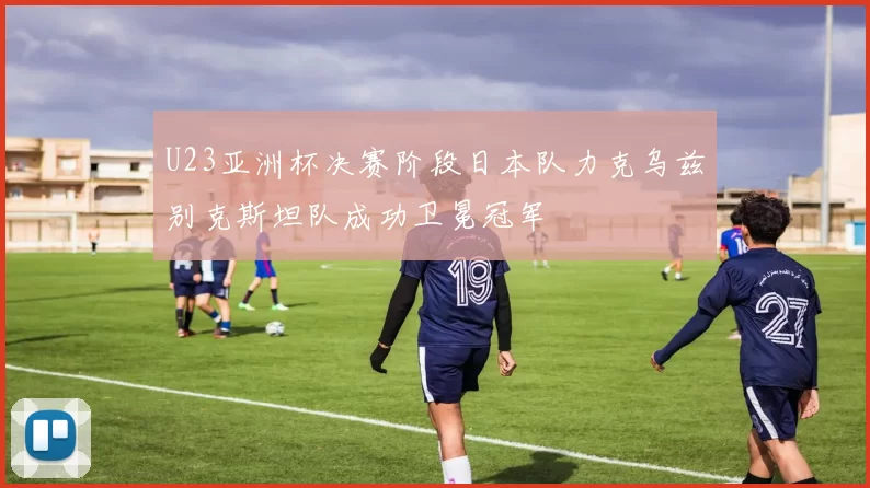 U23亚洲杯决赛阶段日本队力克乌兹别克斯坦队成功卫冕冠军