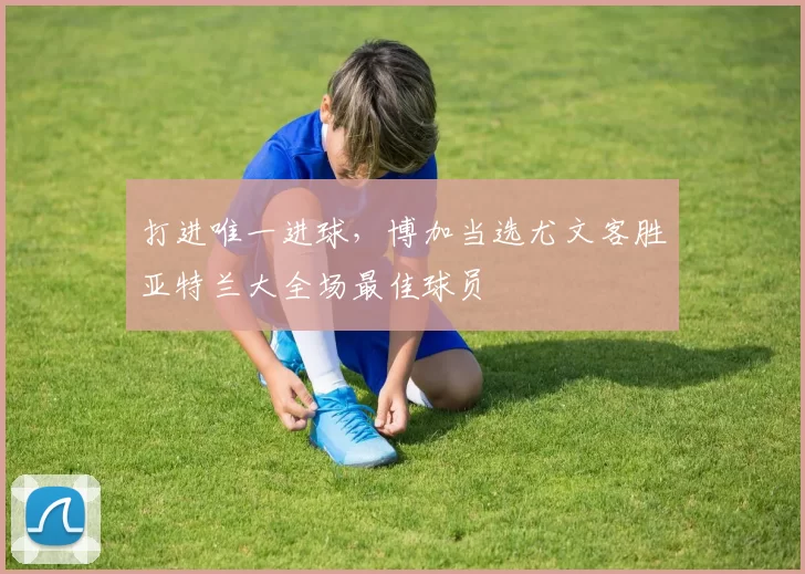 打进唯一进球,博加当选尤文客胜亚特兰大全场最佳球员