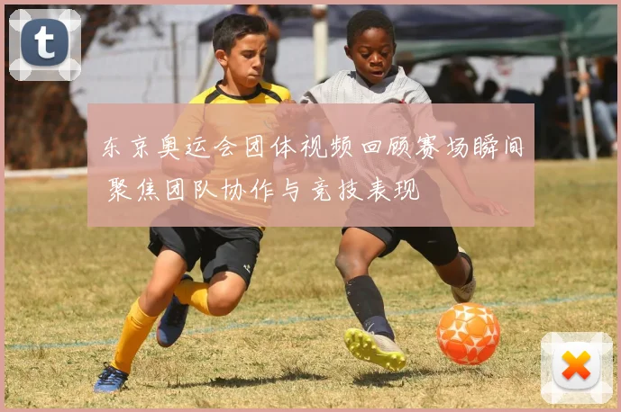 东京奥运会团体视频回顾赛场瞬间 聚焦团队协作与竞技表现