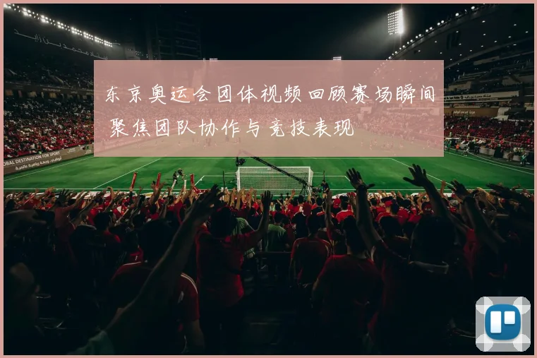东京奥运会团体视频回顾赛场瞬间 聚焦团队协作与竞技表现