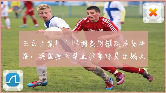正式立案!FIFA调查阿根廷马岛横幅,英国要求禁止涉事球员出战决赛