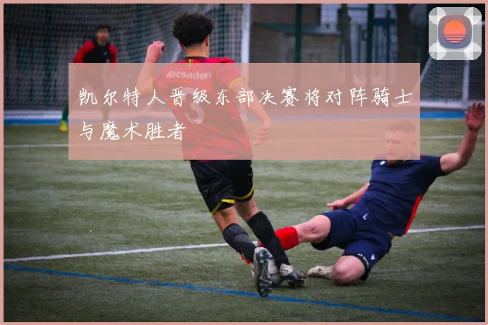 凯尔特人晋级东部决赛将对阵骑士与魔术胜者