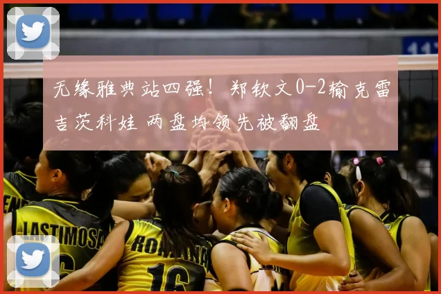 无缘雅典站四强!郑钦文0-2输克雷吉茨科娃 两盘均领先被翻盘