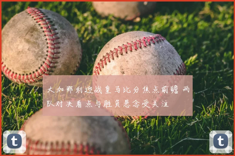 大加那利迎战皇马比分焦点前瞻 两队对决看点与胜负悬念受关注