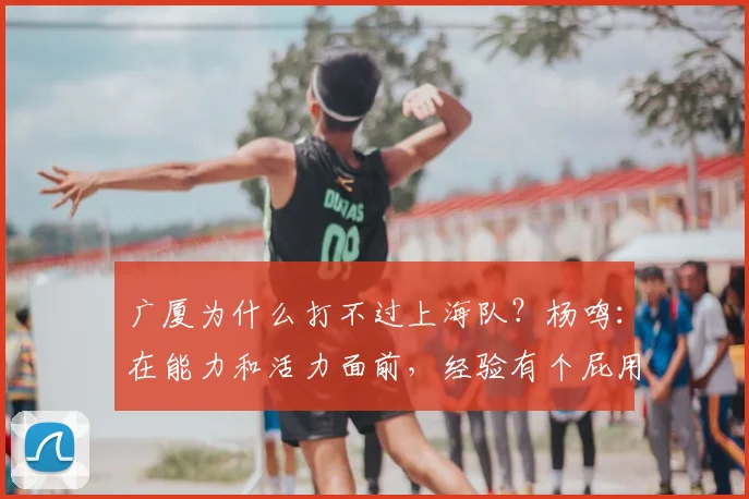 广厦为什么打不过上海队？杨鸣：在能力和活力面前，经验有个屁用