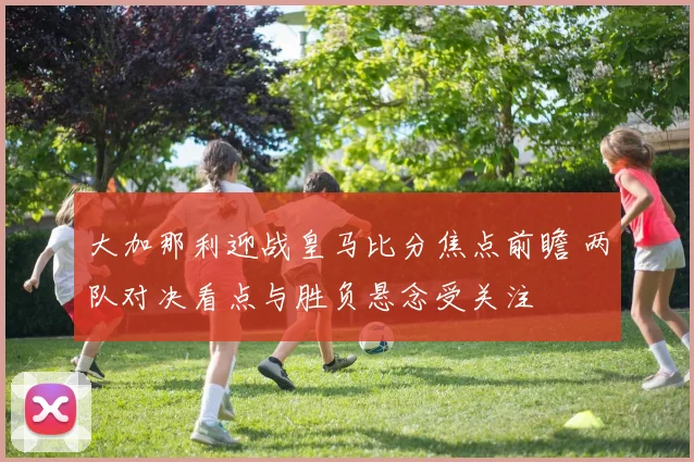 大加那利迎战皇马比分焦点前瞻 两队对决看点与胜负悬念受关注