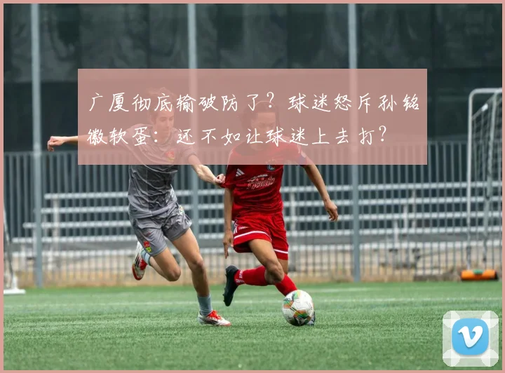 广厦彻底输破防了？球迷怒斥孙铭徽软蛋：还不如让球迷上去打？